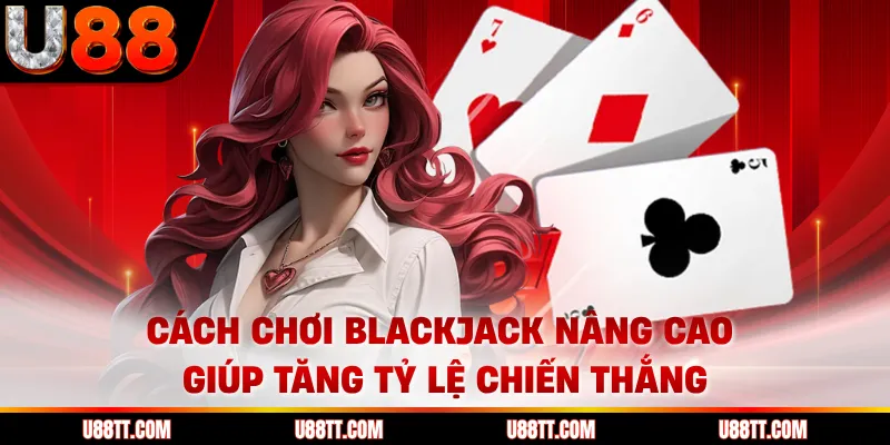 Cách chơi blackjack nâng cao giúp tăng tỷ lệ chiến thắng